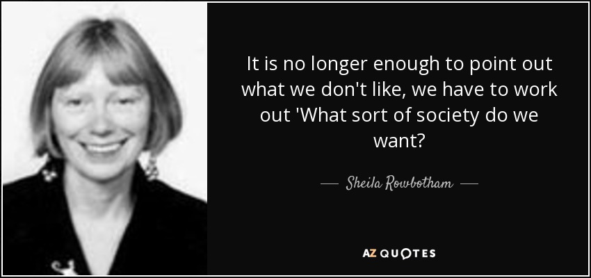 It is no longer enough to point out what we don't like, we have to work out 'What sort of society do we want? - Sheila Rowbotham
