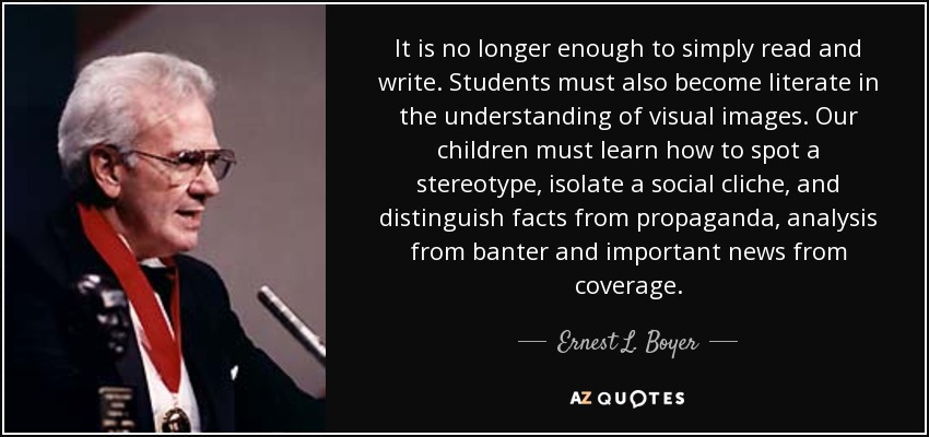 It is no longer enough to simply read and write. Students must also become literate in the understanding of visual images. Our children must learn how to spot a stereotype, isolate a social cliche, and distinguish facts from propaganda, analysis from banter and important news from coverage. - Ernest L. Boyer