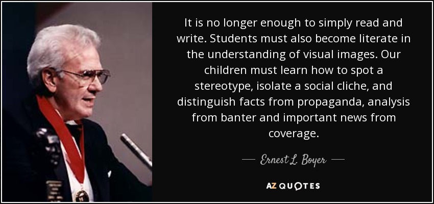 It is no longer enough to simply read and write. Students must also become literate in the understanding of visual images. Our children must learn how to spot a stereotype, isolate a social cliche, and distinguish facts from propaganda, analysis from banter and important news from coverage. - Ernest L. Boyer