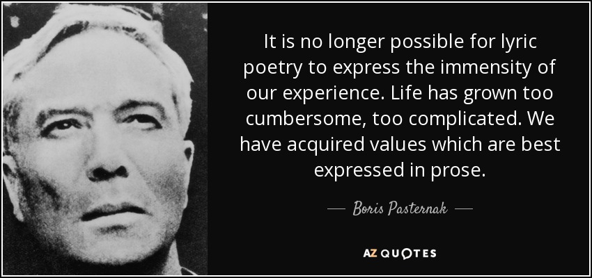 It is no longer possible for lyric poetry to express the immensity of our experience. Life has grown too cumbersome, too complicated. We have acquired values which are best expressed in prose. - Boris Pasternak