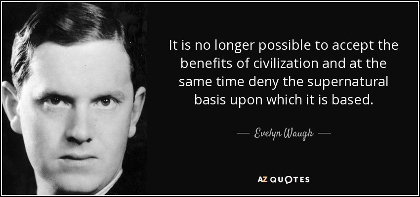 It is no longer possible to accept the benefits of civilization and at the same time deny the supernatural basis upon which it is based. - Evelyn Waugh