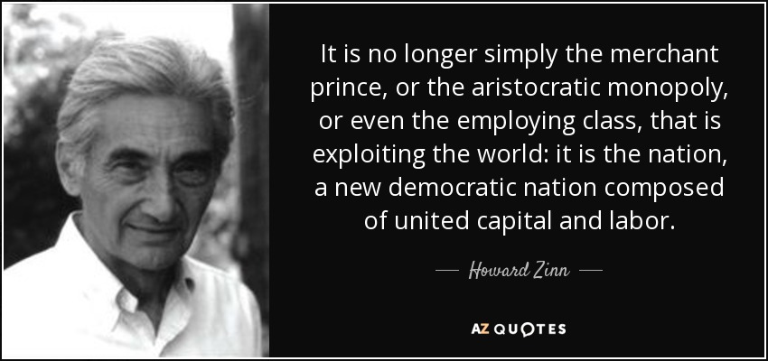 It is no longer simply the merchant prince, or the aristocratic monopoly, or even the employing class, that is exploiting the world: it is the nation, a new democratic nation composed of united capital and labor. - Howard Zinn