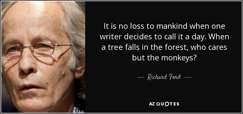 It is no loss to mankind when one writer decides to call it a day. When a tree falls in the forest, who cares but the monkeys? - Richard Ford