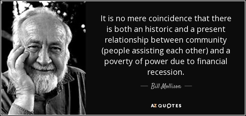 It is no mere coincidence that there is both an historic and a present relationship between community (people assisting each other) and a poverty of power due to financial recession. - Bill Mollison