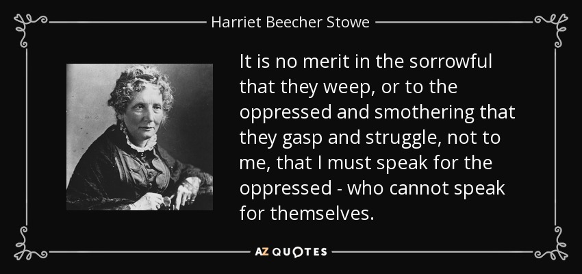 It is no merit in the sorrowful that they weep, or to the oppressed and smothering that they gasp and struggle, not to me, that I must speak for the oppressed - who cannot speak for themselves. - Harriet Beecher Stowe