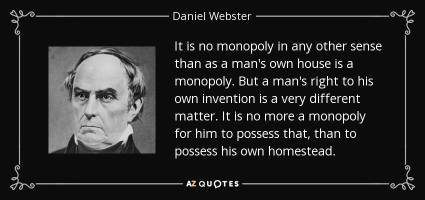 It is no monopoly in any other sense than as a man's own house is a monopoly. But a man's right to his own invention is a very different matter. It is no more a monopoly for him to possess that, than to possess his own homestead . - Daniel Webster