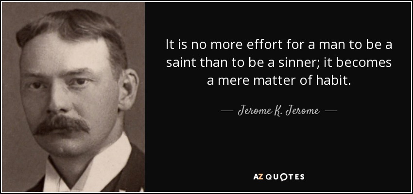 It is no more effort for a man to be a saint than to be a sinner; it becomes a mere matter of habit. - Jerome K. Jerome