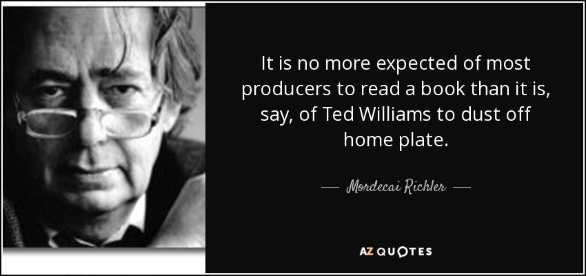 It is no more expected of most producers to read a book than it is, say, of Ted Williams to dust off home plate. - Mordecai Richler