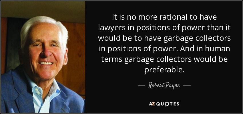 It is no more rational to have lawyers in positions of power than it would be to have garbage collectors in positions of power. And in human terms garbage collectors would be preferable. - Robert Payne