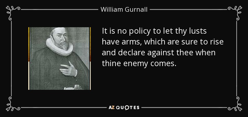 It is no policy to let thy lusts have arms, which are sure to rise and declare against thee when thine enemy comes. - William Gurnall
