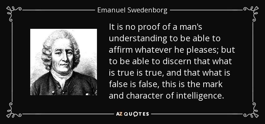 It is no proof of a man's understanding to be able to affirm whatever he pleases; but to be able to discern that what is true is true, and that what is false is false, this is the mark and character of intelligence. - Emanuel Swedenborg