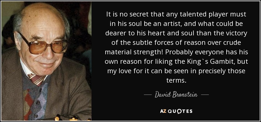 It is no secret that any talented player must in his soul be an artist, and what could be dearer to his heart and soul than the victory of the subtle forces of reason over crude material strength! Probably everyone has his own reason for liking the King`s Gambit, but my love for it can be seen in precisely those terms. - David Bronstein