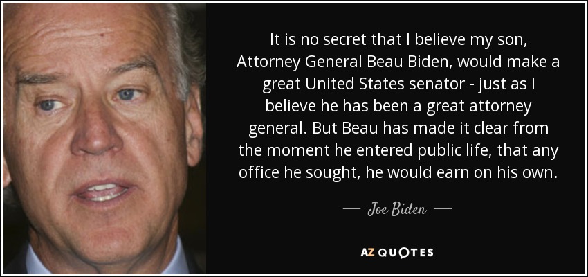 It is no secret that I believe my son, Attorney General Beau Biden, would make a great United States senator - just as I believe he has been a great attorney general. But Beau has made it clear from the moment he entered public life, that any office he sought, he would earn on his own. - Joe Biden