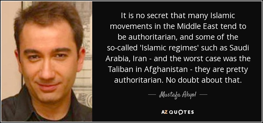 It is no secret that many Islamic movements in the Middle East tend to be authoritarian, and some of the so-called 'Islamic regimes' such as Saudi Arabia, Iran - and the worst case was the Taliban in Afghanistan - they are pretty authoritarian. No doubt about that. - Mustafa Akyol