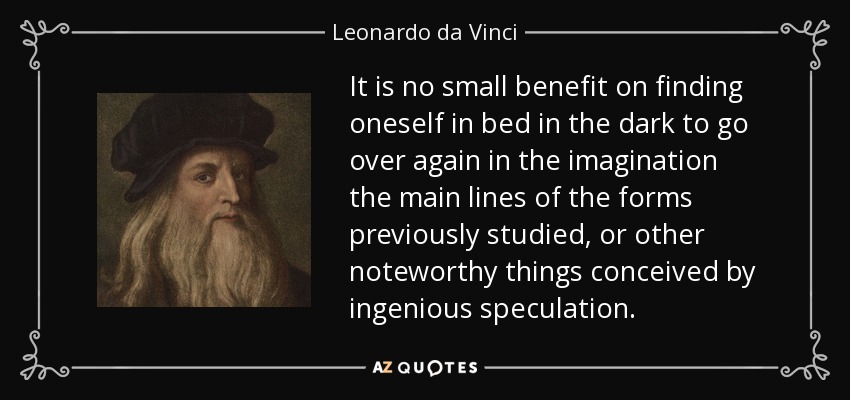 It is no small benefit on finding oneself in bed in the dark to go over again in the imagination the main lines of the forms previously studied, or other noteworthy things conceived by ingenious speculation. - Leonardo da Vinci