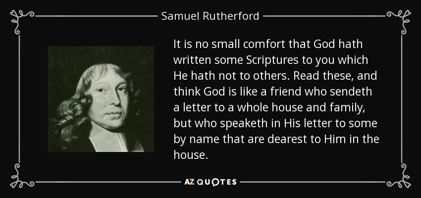 It is no small comfort that God hath written some Scriptures to you which He hath not to others. Read these, and think God is like a friend who sendeth a letter to a whole house and family, but who speaketh in His letter to some by name that are dearest to Him in the house. - Samuel Rutherford