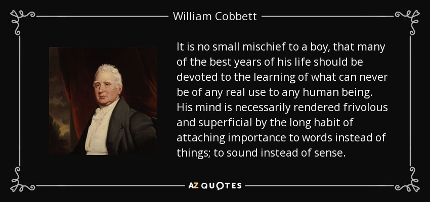It is no small mischief to a boy, that many of the best years of his life should be devoted to the learning of what can never be of any real use to any human being. His mind is necessarily rendered frivolous and superficial by the long habit of attaching importance to words instead of things; to sound instead of sense. - William Cobbett