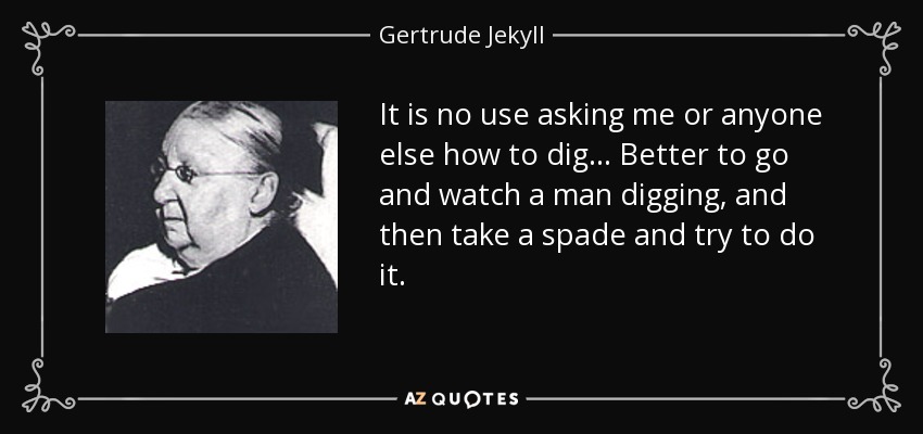 It is no use asking me or anyone else how to dig... Better to go and watch a man digging, and then take a spade and try to do it. - Gertrude Jekyll