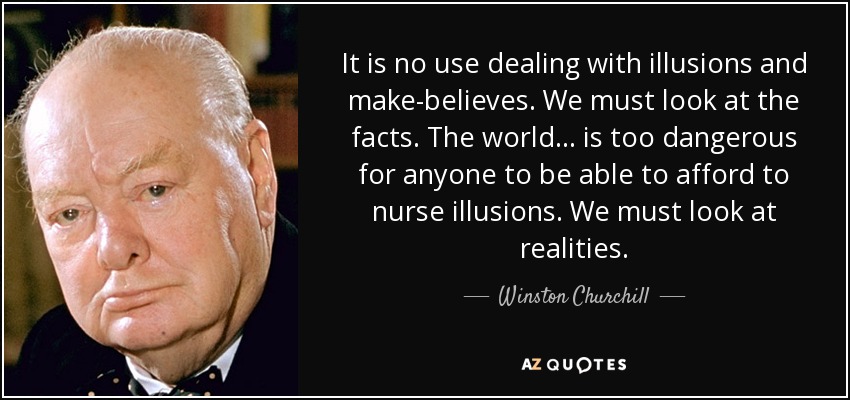 It is no use dealing with illusions and make-believes. We must look at the facts. The world ... is too dangerous for anyone to be able to afford to nurse illusions. We must look at realities. - Winston Churchill
