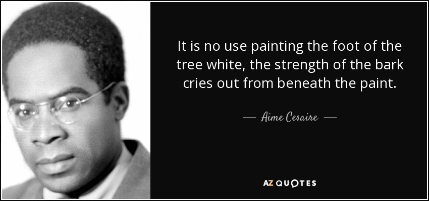 It is no use painting the foot of the tree white, the strength of the bark cries out from beneath the paint. - Aime Cesaire