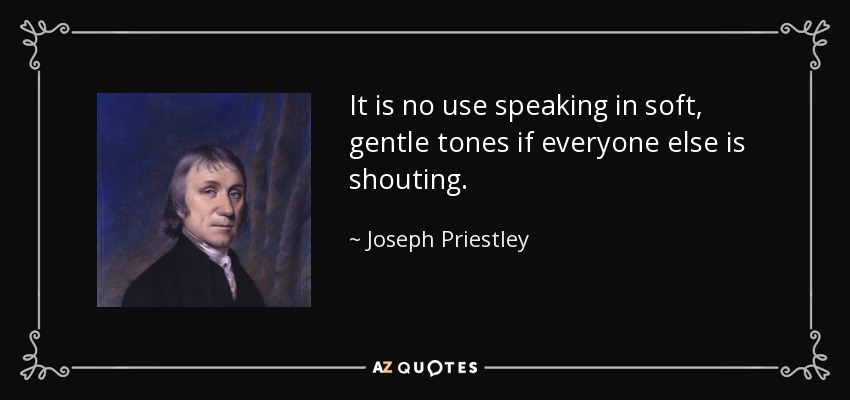 It is no use speaking in soft, gentle tones if everyone else is shouting. - Joseph Priestley