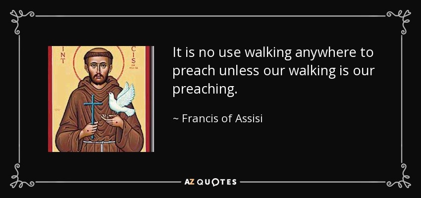 It is no use walking anywhere to preach unless our walking is our preaching. - Francis of Assisi