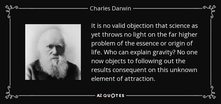 It is no valid objection that science as yet throws no light on the far higher problem of the essence or origin of life. Who can explain gravity? No one now objects to following out the results consequent on this unknown element of attraction. - Charles Darwin