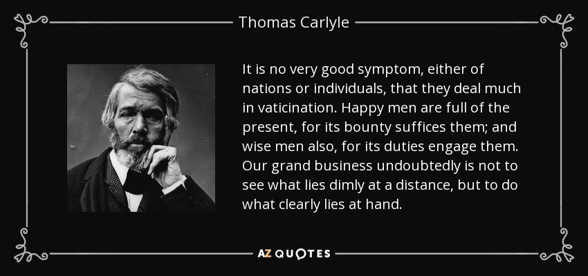 It is no very good symptom, either of nations or individuals, that they deal much in vaticination. Happy men are full of the present, for its bounty suffices them; and wise men also, for its duties engage them. Our grand business undoubtedly is not to see what lies dimly at a distance, but to do what clearly lies at hand. - Thomas Carlyle