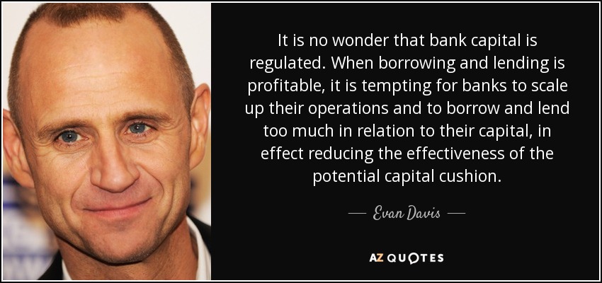 It is no wonder that bank capital is regulated. When borrowing and lending is profitable, it is tempting for banks to scale up their operations and to borrow and lend too much in relation to their capital, in effect reducing the effectiveness of the potential capital cushion. - Evan Davis