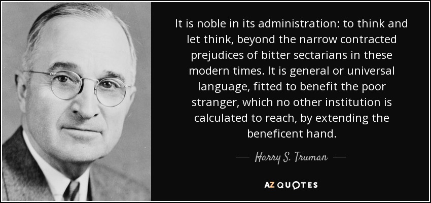 It is noble in its administration: to think and let think, beyond the narrow contracted prejudices of bitter sectarians in these modern times. It is general or universal language, fitted to benefit the poor stranger, which no other institution is calculated to reach, by extending the beneficent hand. - Harry S. Truman