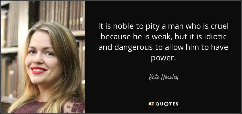 It is noble to pity a man who is cruel because he is weak, but it is idiotic and dangerous to allow him to have power. - Kate Horsley