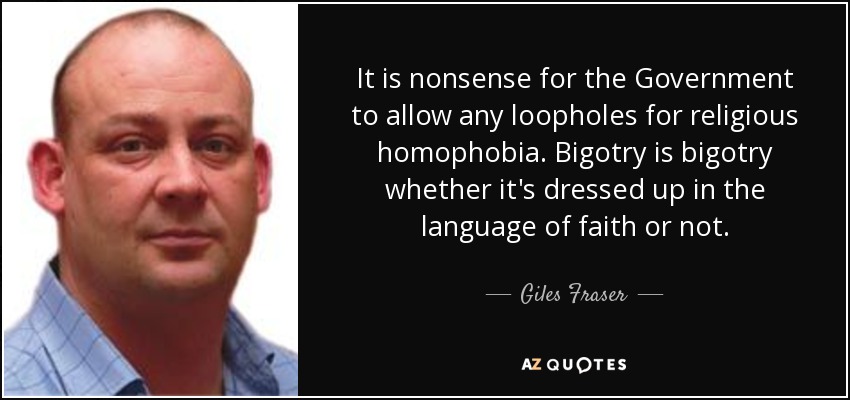 It is nonsense for the Government to allow any loopholes for religious homophobia. Bigotry is bigotry whether it's dressed up in the language of faith or not. - Giles Fraser