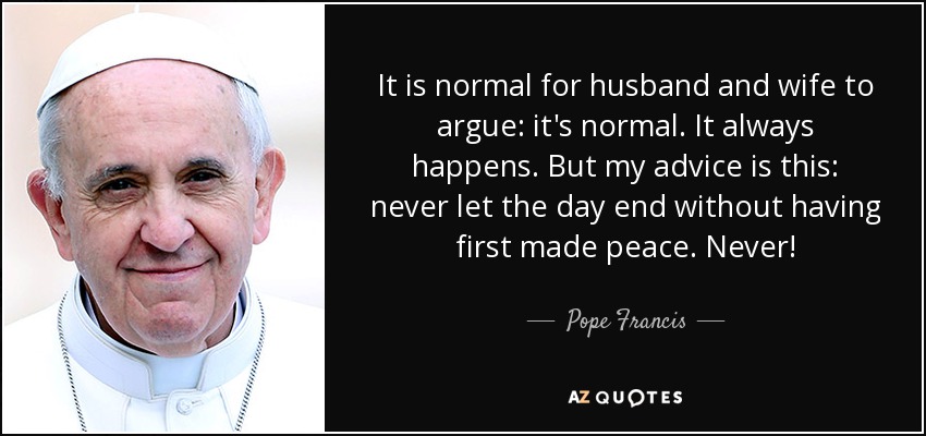 It is normal for husband and wife to argue: it's normal. It always happens. But my advice is this: never let the day end without having first made peace. Never! - Pope Francis