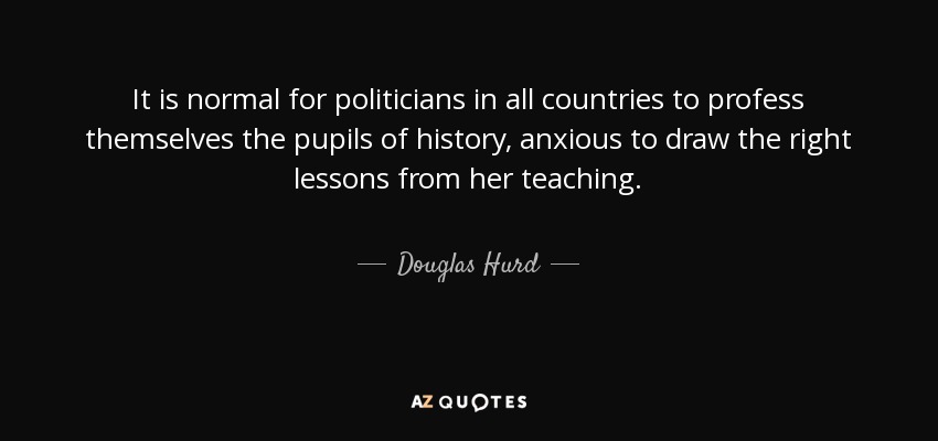 It is normal for politicians in all countries to profess themselves the pupils of history, anxious to draw the right lessons from her teaching. - Douglas Hurd