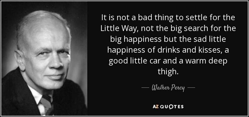It is not a bad thing to settle for the Little Way, not the big search for the big happiness but the sad little happiness of drinks and kisses, a good little car and a warm deep thigh. - Walker Percy