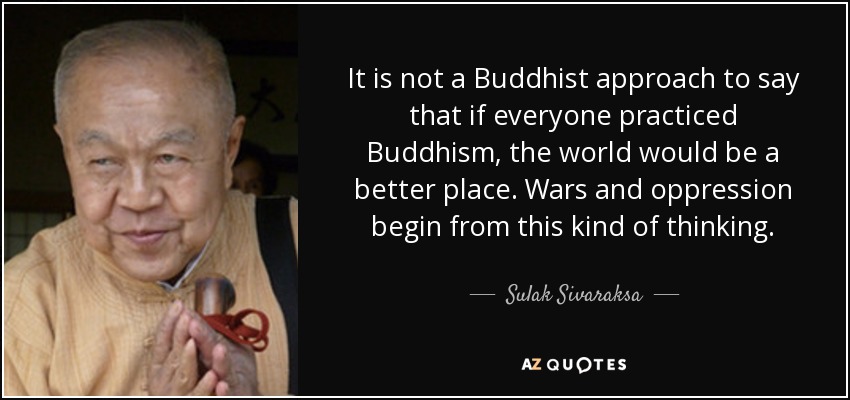 It is not a Buddhist approach to say that if everyone practiced Buddhism, the world would be a better place. Wars and oppression begin from this kind of thinking. - Sulak Sivaraksa