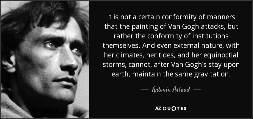 It is not a certain conformity of manners that the painting of Van Gogh attacks, but rather the conformity of institutions themselves. And even external nature, with her climates, her tides, and her equinoctial storms, cannot, after Van Gogh's stay upon earth, maintain the same gravitation. - Antonin Artaud
