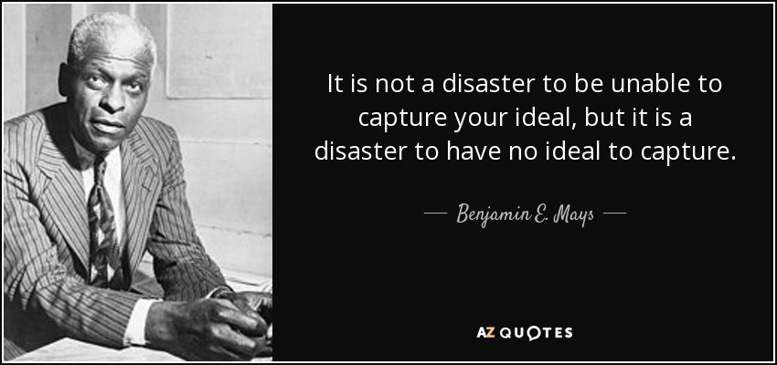 It is not a disaster to be unable to capture your ideal, but it is a disaster to have no ideal to capture. - Benjamin E. Mays