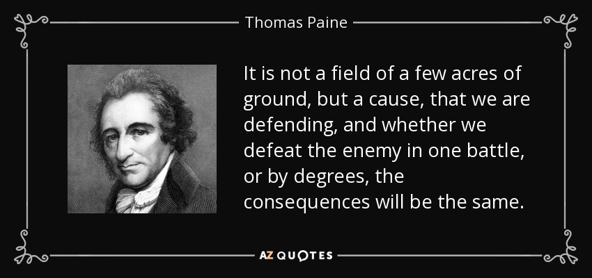 It is not a field of a few acres of ground, but a cause, that we are defending, and whether we defeat the enemy in one battle, or by degrees, the consequences will be the same. - Thomas Paine