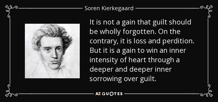 It is not a gain that guilt should be wholly forgotten. On the contrary, it is loss and perdition. But it is a gain to win an inner intensity of heart through a deeper and deeper inner sorrowing over guilt. - Soren Kierkegaard