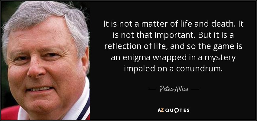 It is not a matter of life and death. It is not that important. But it is a reflection of life, and so the game is an enigma wrapped in a mystery impaled on a conundrum. - Peter Alliss
