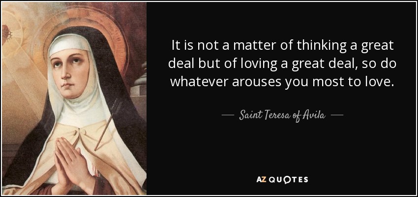 It is not a matter of thinking a great deal but of loving a great deal, so do whatever arouses you most to love. - Teresa of Avila