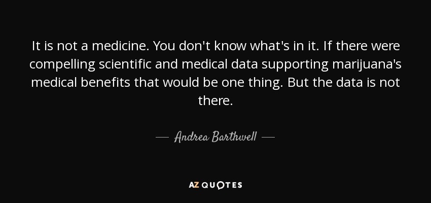It is not a medicine. You don't know what's in it. If there were compelling scientific and medical data supporting marijuana's medical benefits that would be one thing. But the data is not there. - Andrea Barthwell
