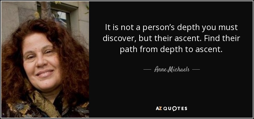 It is not a person’s depth you must discover, but their ascent. Find their path from depth to ascent. - Anne Michaels
