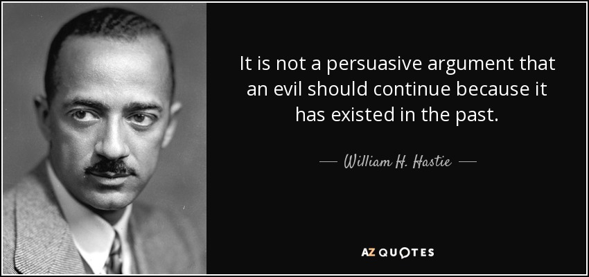 It is not a persuasive argument that an evil should continue because it has existed in the past. - William H. Hastie