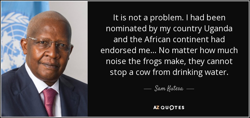 It is not a problem. I had been nominated by my country Uganda and the African continent had endorsed me... No matter how much noise the frogs make, they cannot stop a cow from drinking water. - Sam Kutesa