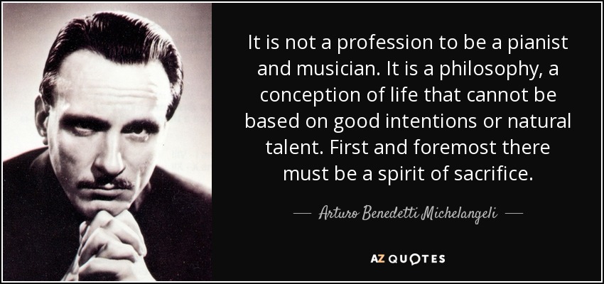 It is not a profession to be a pianist and musician. It is a philosophy, a conception of life that cannot be based on good intentions or natural talent. First and foremost there must be a spirit of sacrifice. - Arturo Benedetti Michelangeli
