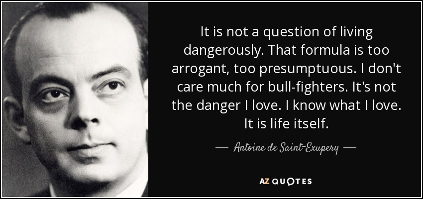 It is not a question of living dangerously. That formula is too arrogant, too presumptuous. I don't care much for bull-fighters. It's not the danger I love. I know what I love. It is life itself. - Antoine de Saint-Exupery