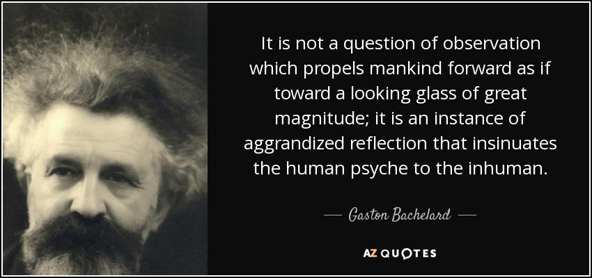 It is not a question of observation which propels mankind forward as if toward a looking glass of great magnitude; it is an instance of aggrandized reflection that insinuates the human psyche to the inhuman. - Gaston Bachelard