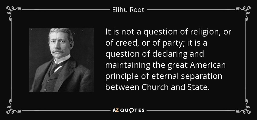 It is not a question of religion, or of creed, or of party; it is a question of declaring and maintaining the great American principle of eternal separation between Church and State. - Elihu Root